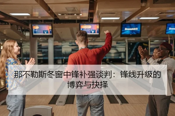 那不勒斯冬窗中锋补强谈判：锋线升级的博弈与抉择
