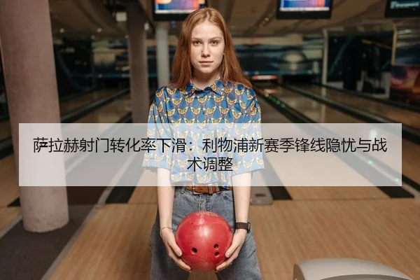 萨拉赫射门转化率下滑：利物浦新赛季锋线隐忧与战术调整